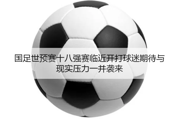 国足世预赛十八强赛临近开打球迷期待与现实压力一并袭来